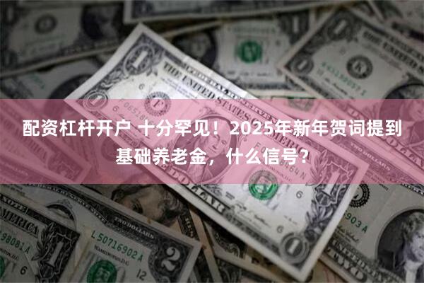 配资杠杆开户 十分罕见！2025年新年贺词提到基础养老金，什么信号？