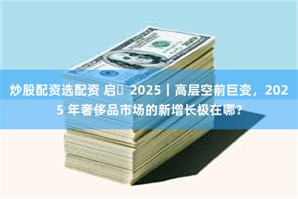 炒股配资选配资 启・2025｜高层空前巨变，2025 年奢侈品市场的新增长极在哪？