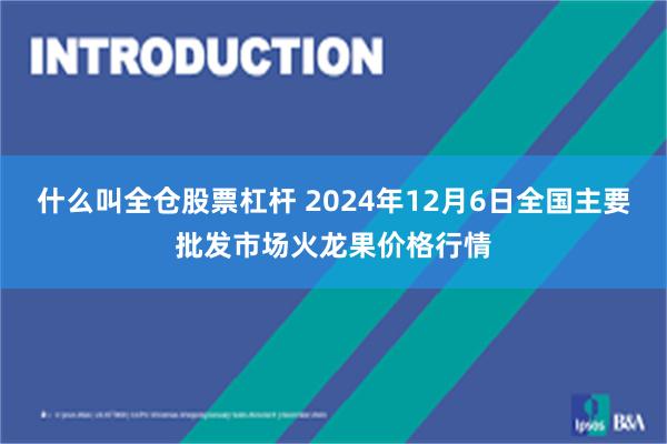 什么叫全仓股票杠杆 2024年12月6日全国主要批发市场火龙果价格行情