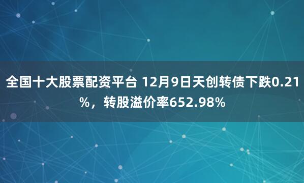 全国十大股票配资平台 12月9日天创转债下跌0.21%，转股溢价率652.98%