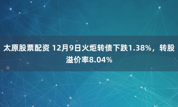 太原股票配资 12月9日火炬转债下跌1.38%，转股溢价率8.04%