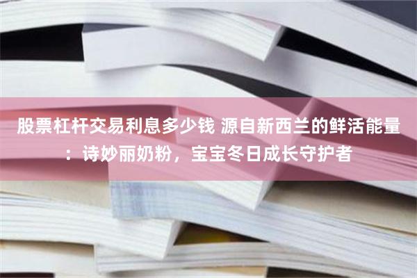 股票杠杆交易利息多少钱 源自新西兰的鲜活能量：诗妙丽奶粉，宝宝冬日成长守护者