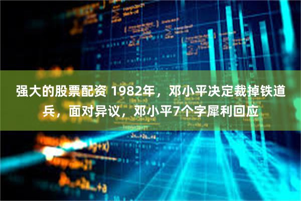 强大的股票配资 1982年，邓小平决定裁掉铁道兵，面对异议，邓小平7个字犀利回应