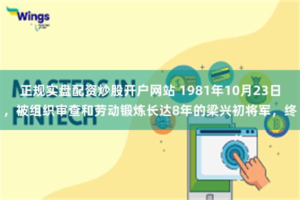 正规实盘配资炒股开户网站 1981年10月23日，被组织审查和劳动锻炼长达8年的梁兴初将军，终