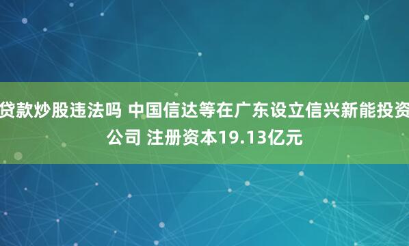 贷款炒股违法吗 中国信达等在广东设立信兴新能投资公司 注册资本19.13亿元