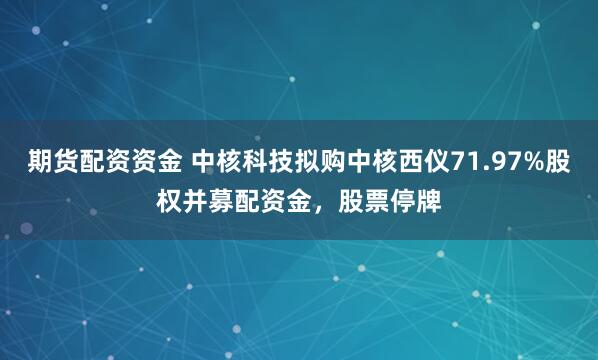 期货配资资金 中核科技拟购中核西仪71.97%股权并募配资金，股票停牌