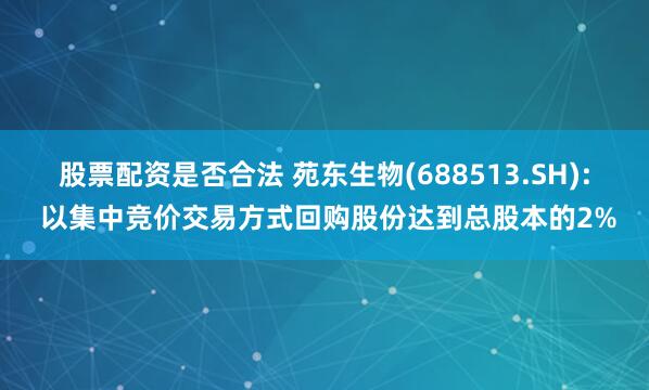 股票配资是否合法 苑东生物(688513.SH): 以集中竞价交易方式回购股份达到总股本的2%