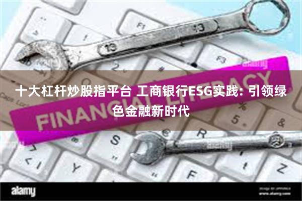 十大杠杆炒股指平台 工商银行ESG实践: 引领绿色金融新时代