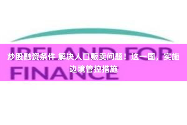 炒股融资条件 解决人口贩卖问题！这一国，实施边境管控措施