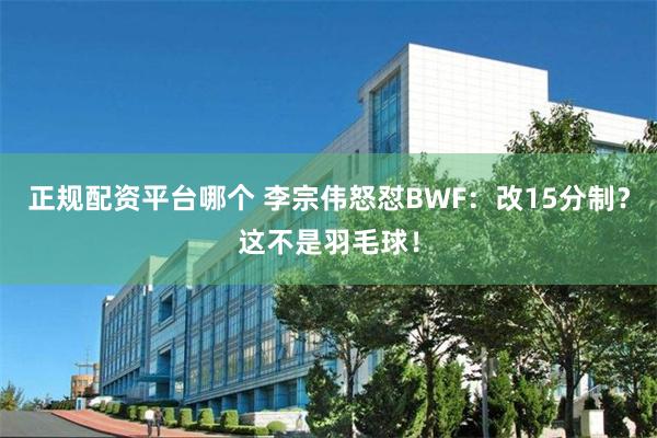 正规配资平台哪个 李宗伟怒怼BWF：改15分制？这不是羽毛球！