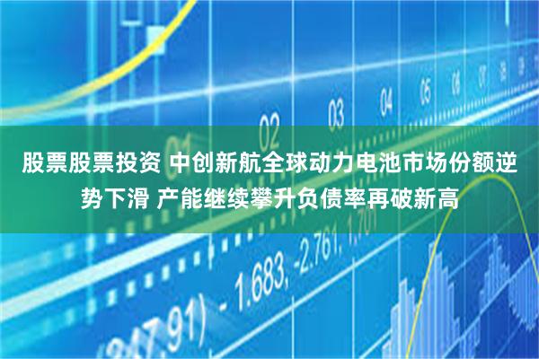 股票股票投资 中创新航全球动力电池市场份额逆势下滑 产能继续攀升负债率再破新高