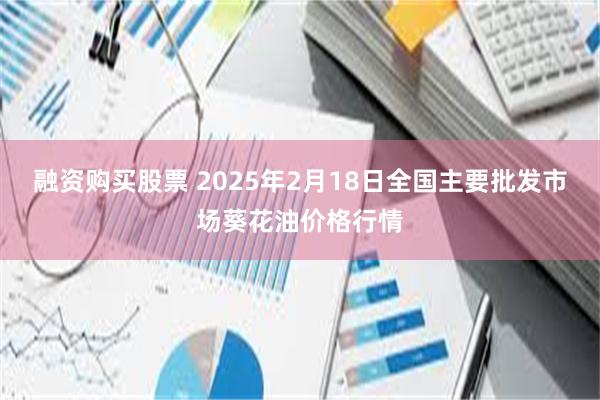 融资购买股票 2025年2月18日全国主要批发市场葵花油价格行情