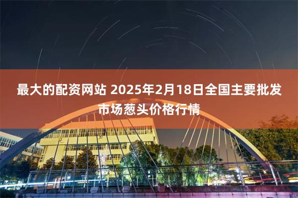 最大的配资网站 2025年2月18日全国主要批发市场葱头价格行情