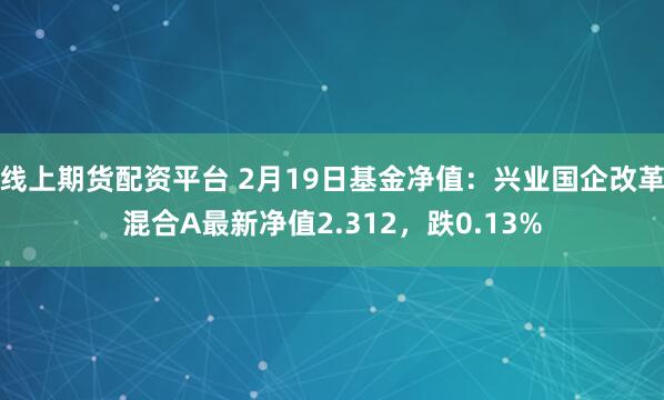 线上期货配资平台 2月19日基金净值：兴业国企改革混合A最新净值2.312，跌0.13%