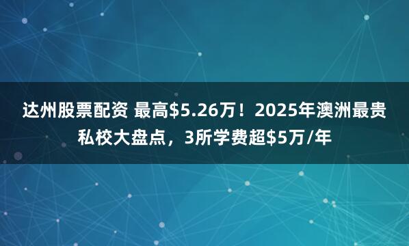 达州股票配资 最高$5.26万！2025年澳洲最贵私校大盘点，3所学费超$5万/年