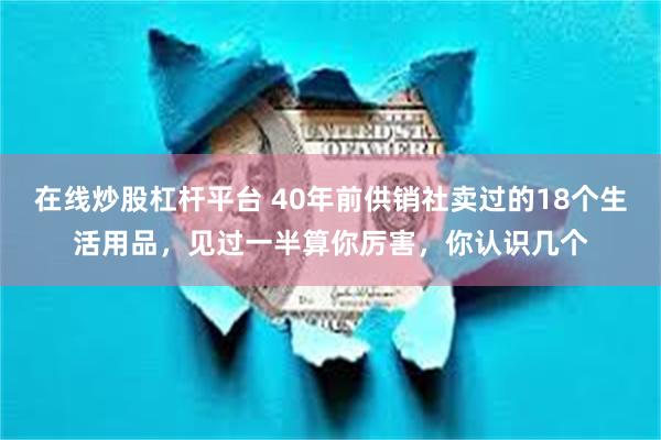 在线炒股杠杆平台 40年前供销社卖过的18个生活用品，见过一半算你厉害，你认识几个