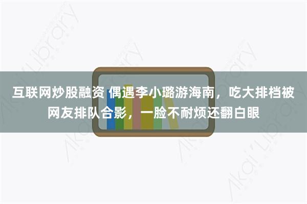 互联网炒股融资 偶遇李小璐游海南，吃大排档被网友排队合影，一脸不耐烦还翻白眼